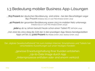 1.3 Bedeutung mobiler Business App-Lösungen 
_ 76,5 Prozent der deutschen Bevölkerung sind online - bei den Berufstätigen sogar 
89,1 Prozent (Initiative D21 e.V und TNS Infratest GmbH, 2013) 
_40 Prozent der gesamten Bevölkerung waren 2013 im mobilen Netz unterwegs 
(Initiative D21 e.V und TNS Infratest GmbH, 2013a) 
_jeder 4. ab 14 Jahren benutzt heute schon einen Tablet-PC (BITKOM, 2014) 
_Von 2010 bis 2013 stieg die Zahl der in den jeweiligen App-Stores bereitgestellten 
Apps um bis zu 3.000 Prozent (Rio Mobile GmbH, 2010; Statista GmbH, 2013) 
Der „digitale Gesellschaftstrend” hin zum mobilen Internet, Smartphones und Tablets hat 
verschiedene Auswirkungen auf unser heutiges Handeln: 
_gewisse Erwartungshaltung Ihrer Kunden entstehen. 
_Up-to-Date Image durch App 
_Anlernprozesse entfallen oder sind enorm verkürzt 
2014 FLYACTS GmbH 
 
