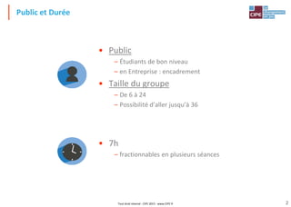 2
Public et Durée
Tout droit réservé - CIPE 2015 - www.CIPE.fr
• Public
– Étudiants de bon niveau
– en Entreprise : encadrement
• Taille du groupe
– De 6 à 24
– Possibilité d’aller jusqu’à 36
• 7h
– fractionnables en plusieurs séances
 