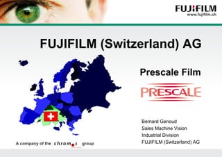 FUJIFILM (Switzerland) AG

                              Prescale Film




                               Bernard Genoud
                               Sales Machine Vision
                               Industrial Division
A company of the   group       FUJIFILM (Switzerland) AG

                           Einführung in die neue Fuji Power-Point-Präsentation | 1
 