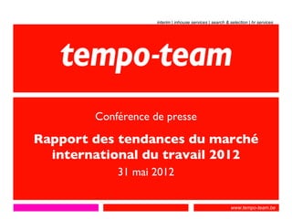 interim | inhouse services | search & selection | hr services




        Conférence de presse

Rapport des tendances du marché
  international du travail 2012
            31 mai 2012

                                                          www.tempo-team.be
 