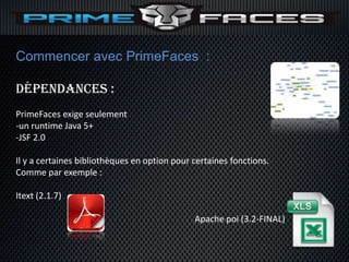 Commencer avec PrimeFaces :

Dépendances :
PrimeFaces exige seulement
-un runtime Java 5+
-JSF 2.0

Il y a certaines bibliothèques en option pour certaines fonctions.
Comme par exemple :

Itext (2.1.7)

                                              Apache poi (3.2-FINAL)
 