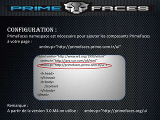 Configuration :
PrimeFaces namespace est nécessaire pour ajouter les composants PrimeFaces
à votre page :
               xmlns:p="http://primefaces.prime.com.tr/ui"

                 <html xmlns="http://www.w3.org/1999/xhtml"
                   xmlns:h="http://java.sun.com/jsf/html"
                   xmlns:p="http://primefaces.prime.com.tr/ui">

                   <h:head>
                   </h:head>
                   <h:body>
                     //content
                   </h:body>
                 </html>


Remarque :
A partir de la version 3.0.M4 on utilise :     xmlns:p="http://primefaces.org/ui
 