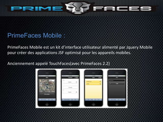 PrimeFaces Mobile :
PrimeFaces Mobile est un kit d’interface utilisateur alimenté par Jquery Mobile
pour créer des applications JSF optimisé pour les appareils mobiles.

Anciennement appelé TouchFaces(avec PrimeFaces 2.2)
 