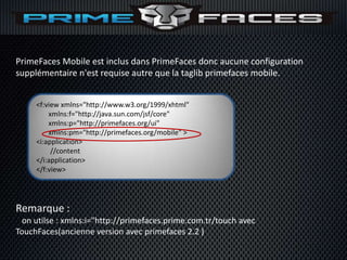 PrimeFaces Mobile est inclus dans PrimeFaces donc aucune configuration
supplémentaire n'est requise autre que la taglib primefaces mobile.


     <f:view xmlns="http://www.w3.org/1999/xhtml"
         xmlns:f="http://java.sun.com/jsf/core"
         xmlns:p="http://primefaces.org/ui"
         xmlns:pm="http://primefaces.org/mobile" >
     <i:application>
          //content
     </i:application>
     </f:view>




Remarque :
  on utilse : xmlns:i="http://primefaces.prime.com.tr/touch avec
TouchFaces(ancienne version avec primefaces 2.2 )
 