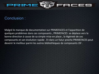 Conclusion :

Malgré le manque de documentation sur PRIMEFACES et l’apparition de
quelques problèmes dans ces composants , PRIMEFACES se déplace vers la
bonne direction à cause de sa simple mise en place , la légèreté de ces
composants et son évolution rapide . Et dans un futur proche PRIMEFACES peut
devenir le meilleur parmi les autres bibliothèques de composants JSF .
 