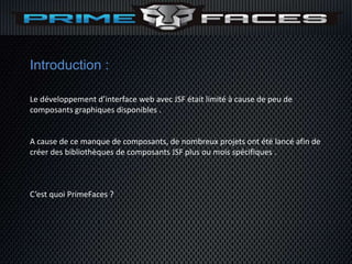Introduction :

Le développement d’interface web avec JSF était limité à cause de peu de
composants graphiques disponibles .


A cause de ce manque de composants, de nombreux projets ont été lancé afin de
créer des bibliothèques de composants JSF plus ou mois spécifiques .



C’est quoi PrimeFaces ?
 