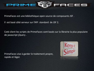 PrimeFaces est une bibliothèque open source de composants JSF .

Il est basé côté serveur sur l’API standard de JSF 2.


Coté client les scripts de PrimeFaces sont basés sur la librairie la plus populaire
de javascript jQuery .




PrimeFaces vise à garder le traitement propre,
rapide et léger.
 