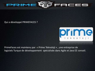Qui a développé PRIMEFACES ?




PrimeFaces est maintenu par « Prime Teknoloji » , une entreprise de
logiciels Turque de développement spécialisée dans Agile et Java EE conseil.
 