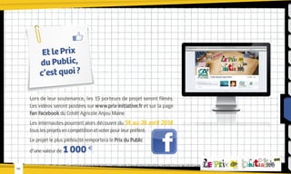 Et le Prix
du Public,
c’est quoi ?
Lors de leur soutenance, les 15 porteurs de projet seront filmés.
Les vidéos seront postées sur www.prix-initiative.fr et sur la page
Fan Facebook du Crédit Agricole Anjou Maine.
Les internautes pourront alors découvrir du 14 au 24 avril 2014
tous les projets en compétition et voter pour leur préféré.
Le projet le plus plébiscité remportera le Prix du Public
d’une valeur de
-08-

1 000 €.

 