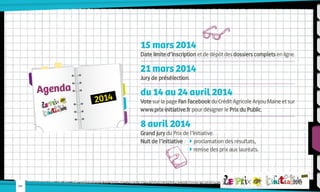 15 mars 2014

Date limite d’inscription et de dépôt des dossiers complets en ligne.

21 mars 2014

Agenda

Jury de présélection.

2014

du 14 au 24 avril 2014

Vote sur la page Fan Facebook du Crédit Agricole Anjou Maine et sur
www.prix-initiative.fr pour désigner le Prix du Public.

8 avril 2014

Grand jury du Prix de l’Initiative.
Nuit de l’initiative : 	  proclamation des résultats,
			 remise des prix aux lauréats.

-09-

 