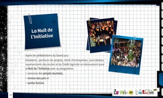 La Nuit de
l’Initiative

Après les délibérations du Grand jury :
étudiants, porteurs de projets, chefs d’entreprises, journalistes,
représentants des écoles et du Crédit Agricole se retrouveront pour
la Nuit de l’Initiative avec au programme :
 annonce des projets lauréats,
 remise des prix et
 soirée festive.

-010-

 