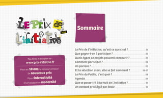 2014

Plus d’infos et inscription sur :

www.prix-initiative.fr
Pour ses 10 ans, le concours innove !
De nouveaux prix

Plus d’interactivité

Et un soupçon de modernité

-02-

Sommaire

Le Prix de l’Initiative, qu’est ce que c’est ?.........................................01
Que gagne-t-on à participer ?............................................................................02
Quels types de projets peuvent concourir ?.....................................03
Comment participer ?.................................................................................................. 04
Un parrain ?............................................................................................................................. 05
Et la sélection alors, elle se fait comment ?..............................06-07
Le Prix du Public, c’est quoi ?............................................................................. 08
Agenda........................................................................................................................................... 09
Que se passe-t-il à la Nuit de l’Initiative ?........................................ 10
Un contact privilégié par école........................................................................11

 
