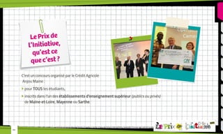 Le Prix de
l’Initiative,
qu’est ce
que c’est ?
C’est un concours organisé par le Crédit Agricole
Anjou Maine :
 pour TOUS les étudiants,
 inscrits dans l’un des établissements d’enseignement supérieur (publics ou privés)
de Maine-et-Loire, Mayenne ou Sarthe.

-01-

 