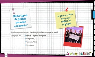 Quels types
de projets
peuvent
concourir ?

ter
eux présen
Je p
mon projet
seul(e) ou
en groupe

Tous les projets qu’ils soient d’intérêt général, économique ou social.
Mon projet doit :	

 révéler l’esprit d’entreprise,

			 l’originalité,
			 la créativité et
			 le réalisme.

-03-

 