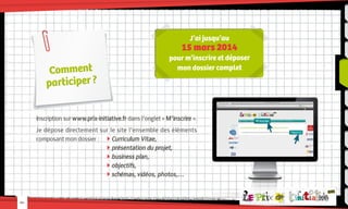 J’ai jusqu’au

15 mars 2014

Comment
participer ?

pour m’inscrire et déposer
mon dossier complet

Inscription sur www.prix-initiative.fr dans l’onglet « M’inscrire ».
Je dépose directement sur le site l’ensemble des éléments
composant mon dossier :	  Curriculum Vitae,
				 présentation du projet,
				 business plan,
				 objectifs,
				 schémas, vidéos, photos,…

-04-

M’inscrire
Cliquez ici

 