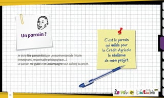 Un parrain ?

Je dois être parrainé(e) par un représentant de l’école
(enseignant, responsable pédagogique,...).
Le parrain me guide et m’accompagne tout au long du projet.

-05-

C’est le parrain
qui valide pour
le Crédit Agricole
le réalisme
de mon projet.

 