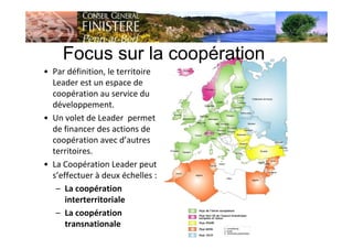 • Par définition, le territoire
Leader est un espace de
coopération au service du
développement.
• Un volet de Leader permet
de financer des actions de
coopération avec d’autres
territoires.
• La Coopération Leader peut
s’effectuer à deux échelles :
– La coopération
interterritoriale
– La coopération
transnationale
Focus sur la coopération
 