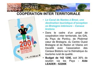 COOPÉRATION INTER TERRITORIALE
15
• Le Canal de Nantes à Brest, une
destination touristique d’exception
en Bretagne intérieure – Canaux
bretons
• Dans le cadre d’un projet de
coopération inter territoriale, les GAL
du Pays de Pontivy, de Ploërmel
cœur de Bretagne, du Centre Ouest
Bretagne et de Redon et Vilaine ont
travaillé avec l’association des
Canaux Bretons sur la thématique du
tourisme rural de qualité.
• Budget de 142 125€, soit 36% de
soutien via les Pays - Aide
LEADER : 52200€
 