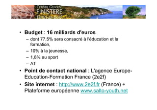 • Budget : 16 milliards d'euros
– dont 77,5% sera consacré à l'éducation et la
formation,
– 10% à la jeunesse,
– 1,8% au sport
– AT
• Point de contact national : L'agence Europe-
Education-Formation France (2e2f)
• Site internet : http://www.2e2f.fr (France) +
Plateforme européenne www.salto-youth.net
 