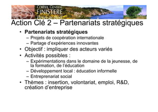 Action Clé 2 – Partenariats stratégiques
• Partenariats stratégiques
– Projets de coopération internationale
– Partage d’expériences innovantes
• Objectif : impliquer des acteurs variés
• Activités possibles :
– Expérimentations dans le domaine de la jeunesse, de
la formation, de l’éducation
– Développement local : éducation informelle
– Entreprenariat social
• Thèmes : insertion, volontariat, emploi, R&D,
création d’entreprise
 