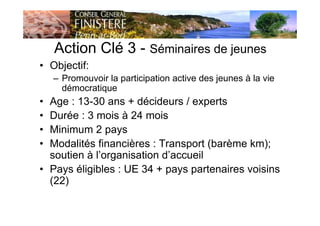 Action Clé 3 - Séminaires de jeunes
• Objectif:
– Promouvoir la participation active des jeunes à la vie
démocratique
• Age : 13-30 ans + décideurs / experts
• Durée : 3 mois à 24 mois
• Minimum 2 pays
• Modalités financières : Transport (barème km);
soutien à l’organisation d’accueil
• Pays éligibles : UE 34 + pays partenaires voisins
(22)
 