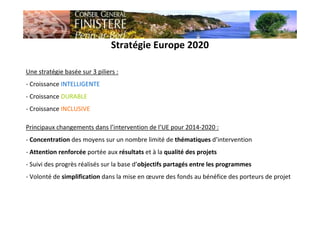Stratégie Europe 2020
Une stratégie basée sur 3 piliers :
- Croissance INTELLIGENTE
- Croissance DURABLE
- Croissance INCLUSIVE
Principaux changements dans l’intervention de l’UE pour 2014-2020 :
- Concentration des moyens sur un nombre limité de thématiques d’intervention
- Attention renforcée portée aux résultats et à la qualité des projets
- Suivi des progrès réalisés sur la base d’objectifs partagés entre les programmes
- Volonté de simplification dans la mise en œuvre des fonds au bénéfice des porteurs de projet
 