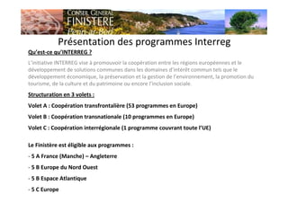 Présentation des programmes Interreg
Qu’est-ce qu’INTERREG ?
L’initiative INTERREG vise à promouvoir la coopération entre les régions européennes et le
développement de solutions communes dans les domaines d’intérêt commun tels que le
développement économique, la préservation et la gestion de l’environnement, la promotion du
tourisme, de la culture et du patrimoine ou encore l’inclusion sociale.
Structuration en 3 volets :
Volet A : Coopération transfrontalière (53 programmes en Europe)
Volet B : Coopération transnationale (10 programmes en Europe)
Volet C : Coopération interrégionale (1 programme couvrant toute l’UE)
Le Finistère est éligible aux programmes :
- 5 A France (Manche) – Angleterre
- 5 B Europe du Nord Ouest
- 5 B Espace Atlantique
- 5 C Europe
 
