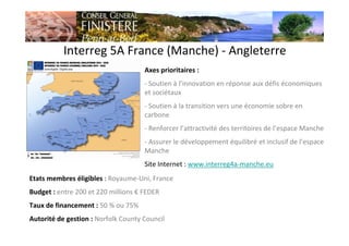 Interreg 5A France (Manche) - Angleterre
Axes prioritaires :
- Soutien à l’innovation en réponse aux défis économiques
et sociétaux
- Soutien à la transition vers une économie sobre en
carbone
- Renforcer l’attractivité des territoires de l’espace Manche
- Assurer le développement équilibré et inclusif de l’espace
Manche
Site Internet : www.interreg4a-manche.eu
Etats membres éligibles : Royaume-Uni, France
Budget : entre 200 et 220 millions € FEDER
Taux de financement : 50 % ou 75%
Autorité de gestion : Norfolk County Council
 