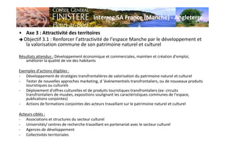 Interreg 5A France (Manche) - Angleterre
• Axe 3 : Attractivité des territoires
Objectif 3.1 : Renforcer l’attractivité de l’espace Manche par le développement et
la valorisation commune de son patrimoine naturel et culturel
Résultats attendus : Développement économique et commerciales, maintien et création d’emploi,
améliorer la qualité de vie des habitants
Exemples d’actions éligibles :
- Développement de stratégies transfrontalières de valorisation du patrimoine naturel et culturel
- Tester de nouvelles approches marketing, d ’événementiels transfrontaliers, ou de nouveaux produits
touristiques ou culturels
- Déploiement d’offres culturelles et de produits touristiques transfrontaliers (ex: circuits
transfrontaliers de musées, expositions soulignant les caractéristiques communes de l’espace,
publications conjointes)
- Actions de formations conjointes des acteurs travaillant sur le patrimoine naturel et culturel
Acteurs ciblés :
- Associations et structures du secteur culturel
- Universités/ centres de recherche travaillant en partenariat avec le secteur culturel
- Agences de développement
- Collectivités territoriales
 