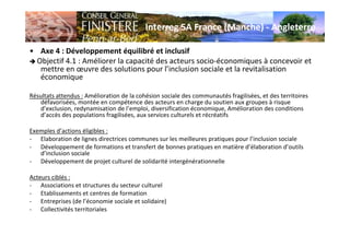 Interreg 5A France (Manche) - Angleterre
• Axe 4 : Développement équilibré et inclusif
Objectif 4.1 : Améliorer la capacité des acteurs socio-économiques à concevoir et
mettre en œuvre des solutions pour l’inclusion sociale et la revitalisation
économique
Résultats attendus : Amélioration de la cohésion sociale des communautés fragilisées, et des territoires
défavorisées, montée en compétence des acteurs en charge du soutien aux groupes à risque
d’exclusion, redynamisation de l’emploi, diversification économique, Amélioration des conditions
d’accès des populations fragilisées, aux services culturels et récréatifs
Exemples d’actions éligibles :
- Elaboration de lignes directrices communes sur les meilleures pratiques pour l’inclusion sociale
- Développement de formations et transfert de bonnes pratiques en matière d’élaboration d’outils
d’inclusion sociale
- Développement de projet culturel de solidarité intergénérationnelle
Acteurs ciblés :
- Associations et structures du secteur culturel
- Etablissements et centres de formation
- Entreprises (de l’économie sociale et solidaire)
- Collectivités territoriales
 