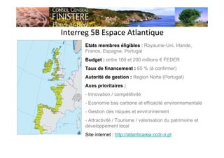 Interreg 5B Espace Atlantique
Etats membres éligibles : Royaume-Uni, Irlande,
France, Espagne, Portugal
Budget : entre 160 et 200 millions € FEDER
Taux de financement : 65 % (à confirmer)
Autorité de gestion : Region Norte (Portugal)
Axes prioritaires :
- Innovation / compétitivité
- Economie bas carbone et efficacité environnementale
- Gestion des risques et environnement
- Attractivité / Tourisme / valorisation du patrimoine et
développement local
Site internet : http://atlanticarea.ccdr-n.pt
 