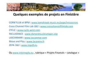 Quelques exemples de projets en Finistère
CORN’FLUX et BPM : www.tomahawk-music.eu/page/ressources
Cross Channel Film Lab 1&2 : www.crosschannelfilmlab.com
CYCLE : www.cycle-west.com
INCLUDANCE : www.danseatouslesetages.org
LASCANMAR : www.lascanmar.com
Move and Play : www.lacarene.fr
ZEPA 1&2 : www.zepa9.eu
Ou www.interreg4a.eu , rubrique « Projets Financés – catalogue »
 