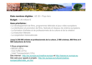 Etats membres éligibles : UE 28 + Pays tiers
Budget : 1,46 milliard €
Axes prioritaires :
- Le développement de films, programmes télévisés et jeux video européens
- La distribution et promotion de films, festivals et réseaux de cinéma européens
- La formation d'artistes et de professionnels de la culture et de la création
- La traduction littéraire
- La coopération transnationale
Jusqu’à 250 000 artistes et professionnels de la culture, 2 000 cinémas, 800 films et 4
500 traductions de livres
3 Sous programmes :
- MEDIA (56%)
- CULTURE (31%)
- Volet Transsectoriel (13%)
Site internet : http://ec.europa.eu/creative-europe et http://eacea.ec.europa.eu
Site web pour appels à projets : http://ec.europa.eu/culture/creative-
europe/calls/index_en.htm
 