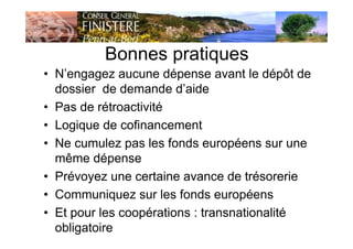 Bonnes pratiques
• N’engagez aucune dépense avant le dépôt de
dossier de demande d’aide
• Pas de rétroactivité
• Logique de cofinancement
• Ne cumulez pas les fonds européens sur une
même dépense
• Prévoyez une certaine avance de trésorerie
• Communiquez sur les fonds européens
• Et pour les coopérations : transnationalité
obligatoire
 