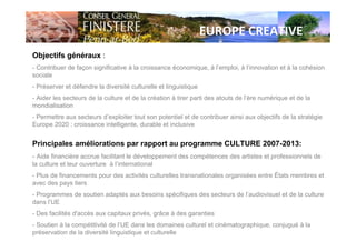 EUROPE CREATIVE
Objectifs généraux :
- Contribuer de façon significative à la croissance économique, à l’emploi, à l’innovation et à la cohésion
sociale
- Préserver et défendre la diversité culturelle et linguistique
- Aider les secteurs de la culture et de la création à tirer parti des atouts de l’ère numérique et de la
mondialisation
- Permettre aux secteurs d’exploiter tout son potentiel et de contribuer ainsi aux objectifs de la stratégie
Europe 2020 : croissance intelligente, durable et inclusive
Principales améliorations par rapport au programme CULTURE 2007-2013:
- Aide financière accrue facilitant le développement des compétences des artistes et professionnels de
la culture et leur ouverture à l’international
- Plus de financements pour des activités culturelles transnationales organisées entre États membres et
avec des pays tiers
- Programmes de soutien adaptés aux besoins spécifiques des secteurs de l’audiovisuel et de la culture
dans l’UE
- Des facilités d'accès aux capitaux privés, grâce à des garanties
- Soutien à la compétitivité de l’UE dans les domaines culturel et cinématographique, conjugué à la
préservation de la diversité linguistique et culturelle
 