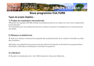 EUROPE CREATIVE
Sous programme CULTURE
Types de projets éligibles :
1) Projets de coopération transnationale :
Soutien de quelque 250 000 artistes et professionnels de la culture en vue d'une coopération
transnationale
Possibilité pour les professionnels de la culture d'acquérir compétences et connaissances
nouvelles
2) Réseaux et plateformes :
Aide aux réseaux renforçant la capacité des professionnels de la culture à travailler au-delà
des frontières
Soutien aux plateformes promouvant des talents émergents et stimulant la programmation
d'activités culturelles et artistiques à l'échelle européenne
3) Littérature:
Soutien à la traduction de + de 4 500 traduction d'œuvres littéraires
 