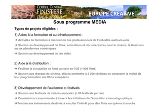 EUROPE CREATIVE
Sous programme MEDIA
Types de projets éligibles :
1) Aides à la formation et au développement :
Activités de formation à destination des professionnels de l’industrie audiovisuelle
Soutien au développement de films, animations et documentaires pour le cinéma, la télévision
ou les plateformes numériques
Soutien au développement de jeu vidéo
2) Aide à la distribution :
Faciliter la circulation de films au sein de l’UE (> 800 films)
Soutien aux réseaux de cinéma, afin de permettre à 2 000 cinémas de consacrer la moitié de
leur programmation aux films européens
3) Développement de l'audience et festivals
Soutien aux festivals de cinéma européen (> 80 festivals par an)
Coopération transnationale à travers les initiatives de l'éducation cinématographique
Soutien aux événements destinés à susciter l'intérêt pour des films européens à succès
 