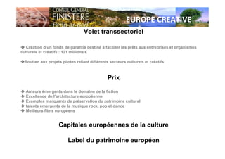 EUROPE CREATIVE
Volet transsectoriel
Création d’un fonds de garantie destiné à faciliter les prêts aux entreprises et organismes
culturels et créatifs : 121 millions €
Soutien aux projets pilotes reliant différents secteurs culturels et créatifs
Prix
Auteurs émergents dans le domaine de la fiction
Excellence de l’architecture européenne
Exemples marquants de préservation du patrimoine culturel
talents émergents de la musique rock, pop et dance
Meilleurs films européens
Capitales européennes de la culture
Label du patrimoine européen
 