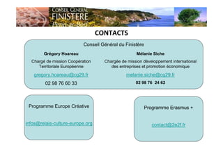 CONTACTS
Conseil Général du Finistère
Grégory Hoareau
Chargé de mission Coopération
Territoriale Européenne
gregory.hoareau@cg29.fr
02 98 76 60 33
Mélanie Siche
Chargée de mission développement international
des entreprises et promotion économique
melanie.siche@cg29.fr
02 98 76 24 62
Programme Europe Créative
infos@relais-culture-europe.org
Programme Erasmus +
contact@2e2f.fr
 
