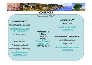 CONTACTS
Programme LEADER
Valérie LEVEZO
Pays Ouest Cornouaille
valerie.levezo@ouest-
cornouaille.com
02 98 82 30 30
Yann FEREC
Animateur culturel
Pays Ouest Cornouaille
yann.ferec@ouest-
cornouaille.com
Annaïg LE LAY
Pays COB
pays@centre-ouest-
bretagne.org
Marie-Hélène COSQUERIC
Animatrice culture
Pays COB
mh.cosqueric@centre-ouest-
bretagne.org
Dorothée LE
GALL
Pays de
Morlaix
leader@paysde
morlaix.com
02 98 62 39 57
 