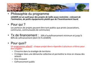 • Philosophie du programme
LEADER est un outil pour des projets de taille assez restreinte ; relevant de
l’animation, de petits équipements plutôt que de l’investissement lourd.
• Pour qui ?
Les porteurs de projets peuvent être tant publics que privés (associations,
communes, communautés de communes)
• Tx de financement : 20% d’autofinancement minimum et jusqu’à
80% de cofinancement (dont 55 % LEADER)
• Pour quoi?
Un programme sélectif : chaque projet devra répondre à plusieurs critères pour
être éligible :
– S’inscrire dans la stratégie de territoire
– S’intégrer dans une démarche collective et permettre la mise en réseau des
acteurs
– Etre innovant
– Cofinancement public
 