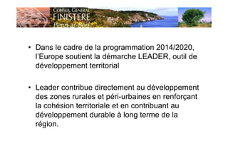 • Dans le cadre de la programmation 2014/2020,
l’Europe soutient la démarche LEADER, outil de
développement territorial
• Leader contribue directement au développement
des zones rurales et péri-urbaines en renforçant
la cohésion territoriale et en contribuant au
développement durable à long terme de la
région.
 