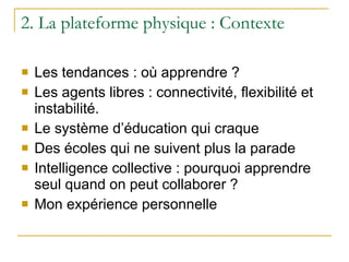 2. La plateforme physique : Contexte Les tendances : où apprendre ? Les agents libres : connectivité, flexibilité et instabilité. Le système d’éducation qui craque Des écoles qui ne suivent plus la parade Intelligence collective : pourquoi apprendre seul quand on peut collaborer ? Mon expérience personnelle 