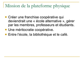 Mission de la plateforme physique Créer une franchise coopérative qui deviendrait une « école alternative », gérer par les membres, professeurs et étudiants. Une méritocratie coopérative. Entre l’école, la bibliothèque et le café. 