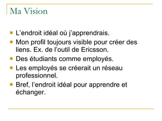 Ma Vision  L’endroit idéal où j’apprendrais. Mon profil toujours visible pour créer des liens. Ex. de l’outil de Ericsson. Des étudiants comme employés. Les employés se créerait un réseau professionnel. Bref, l’endroit idéal pour apprendre et échanger. 