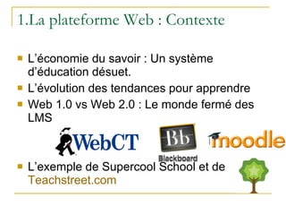 1.La plateforme Web : Contexte L’économie du savoir : Un système d’éducation désuet. L’évolution des tendances pour apprendre Web 1.0 vs Web 2.0 : Le monde fermé des LMS  L’exemple de Supercool School et de  Teachstreet.com 