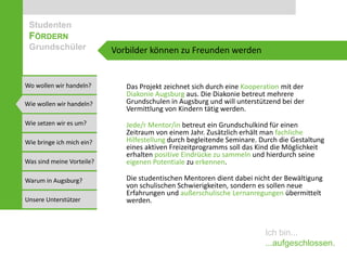Studenten
 FÖRDERN
 Grundschüler              Vorbilder können zu Freunden werden


Wo wollen wir handeln?        Das Projekt zeichnet sich durch eine Kooperation mit der
                              Diakonie Augsburg aus. Die Diakonie betreut mehrere
Wie wollen wir handeln?       Grundschulen in Augsburg und will unterstützend bei der
                              Vermittlung von Kindern tätig werden.
Wie setzen wir es um?         Jede/r Mentor/in betreut ein Grundschulkind für einen
                              Zeitraum von einem Jahr. Zusätzlich erhält man fachliche
Wie bringe ich mich ein?      Hilfestellung durch begleitende Seminare. Durch die Gestaltung
                              eines aktiven Freizeitprogramms soll das Kind die Möglichkeit
                              erhalten positive Eindrücke zu sammeln und hierdurch seine
Was sind meine Vorteile?      eigenen Potentiale zu erkennen.

Warum in Augsburg?            Die studentischen Mentoren dient dabei nicht der Bewältigung
                              von schulischen Schwierigkeiten, sondern es sollen neue
                              Erfahrungen und außerschulische Lernanregungen übermittelt
Unsere Unterstützer           werden.



                                                                         Ich bin...
                                                                         ...aufgeschlossen.
 
