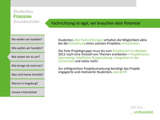 Studenten
 FÖRDERN
 Grundschüler              Fachrichtung ist egal, wir brauchen dein Potential


Wo wollen wir handeln?        Studenten aller Fachrichtungen erhalten die Möglichkeit aktiv
                              bei der Entstehung eines sozialen Projektes mitzuwirken.
Wie wollen wir handeln?
                              Die freie Projektgruppe muss bis zum Projektstart im Oktober
                              2012 noch eine Vielzahl von Themen erarbeiten – Projektname,
Wie setzen wir es um?         Sponsoring, inhaltliche Ausgestaltung, Integration in die
                              Universität und vieles mehr.
Wie bringe ich mich ein?
                              Zur erfolgreichen Projektumsetzung benötigt das Projekt
                              engagierte und motivierte Studenten, wie dich!
Was sind meine Vorteile?

Warum in Augsburg?

Unsere Unterstützer



                                                                               Ich bin...
                                                                               ...vorbereitet.
 