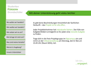 Studenten
 FÖRDERN
 Grundschüler              Mit deiner Unterstützung geht vieles leichter


Wo wollen wir handeln?        Es gibt keine Beschränkungen hinsichtlich der fachlichen
                              Herkunft – das Projekt ist für alle offen.
Wie wollen wir handeln?
                              Jeder Projektteilnehmer hat individuelle Stärken. Die Fülle von
Wie setzen wir es um?         Aufgabenfeldern ermöglicht es für jeden eine reizvolle Aufgabe
                              zu finden.
Wie bringe ich mich ein?
                              Trage dich in die freie Projektgruppe im Digicampus ein und
                              nimm an der Infoveranstaltung am Dienstag, den 8. Mai um
Was sind meine Vorteile?      15:45 Uhr (Raum 5031), teil.

Warum in Augsburg?

Unsere Unterstützer



                                                                                 Ich bin...
                                                                                 ...engagiert.
 