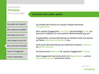 Studenten
 FÖRDERN
 Grundschüler              Entwickle dich selbst weiter


Wo wollen wir handeln?        Du erhältst die Chance ein soziales Projekt elementar
                              mitzugestalten.
Wie wollen wir handeln?
                              Dein soziales Engagement unterstützt benachteiligte Kinder. Du
                              kannst ein Indikator für eine positive Weiterentwicklung sein.
Wie setzen wir es um?
                              Projektaufbau und das Mentoring von Kindern wirkt sich positiv
Wie bringe ich mich ein?      auf deine individuelle Entwicklung aus.

Was sind meine Vorteile?
                              Auch durch die Vermittlung von fachlichen Inhalten erweiterst
                              du deinen Horizont.

Warum in Augsburg?            Du kannst einen Nachweis für soziales Engagement erhalten.

Unsere Unterstützer           Dein Engagement kannst du durch ein Begleitstudium und ein
                              Zertifikatsprogramm anrechnen lassen.


                                                                                 Ich bin...
                                                                                 ...neugierig.
 